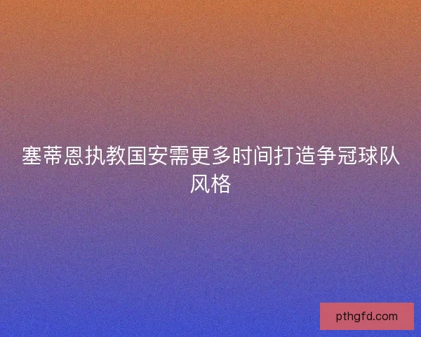 塞蒂恩执教国安需更多时间打造争冠球队风格 塞蒂恩执教国安需更多时间打造争冠球队风格