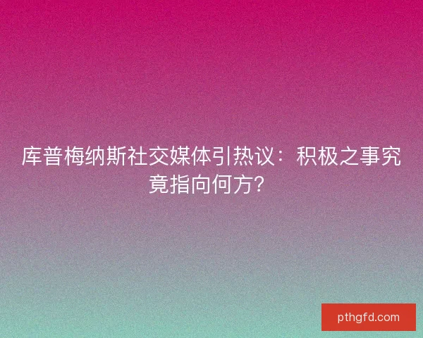 库普梅纳斯社交媒体引热议：积极之事究竟指向何方？