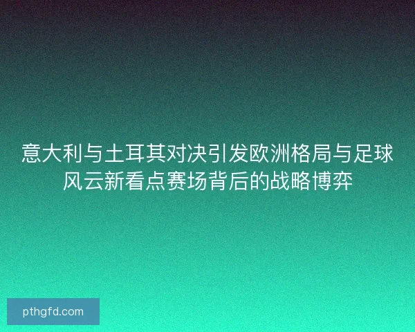 意大利与土耳其对决引发欧洲格局与足球风云新看点赛场背后的战略博弈