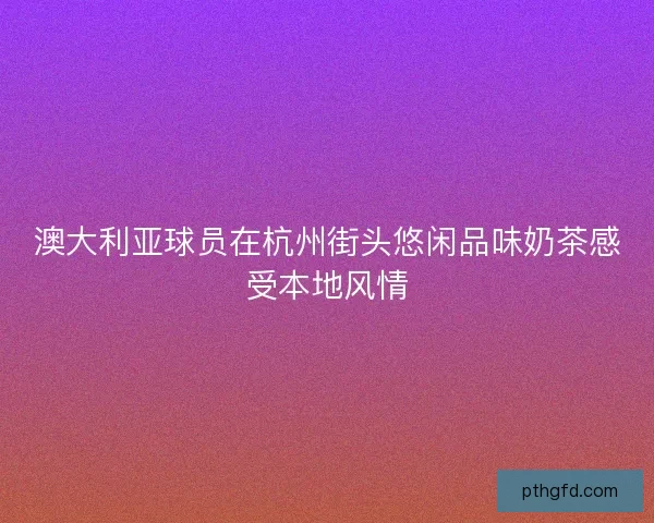澳大利亚球员在杭州街头悠闲品味奶茶感受本地风情