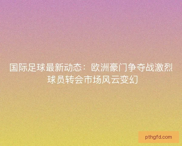 国际足球最新动态：欧洲豪门争夺战激烈 球员转会市场风云变幻