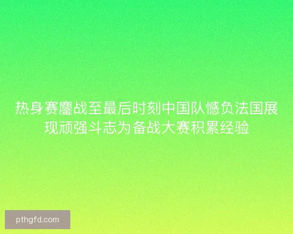 热身赛鏖战至最后时刻中国队憾负法国展现顽强斗志为备战大赛积累经验