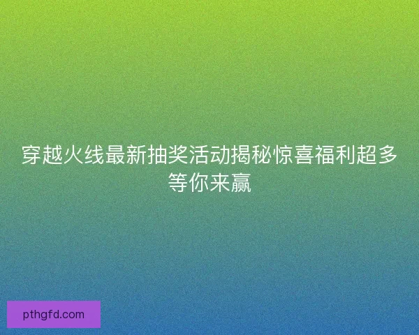 穿越火线最新抽奖活动揭秘惊喜福利超多等你来赢