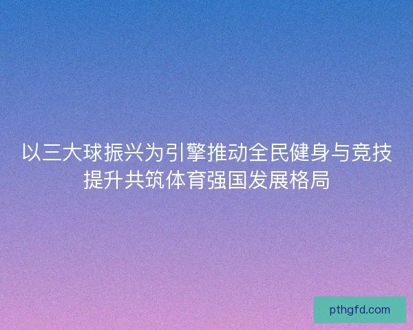 以三大球振兴为引擎推动全民健身与竞技提升共筑体育强国发展格局 以三大球振兴为引擎推动全民健身与竞技提升共筑体育强国发展格局