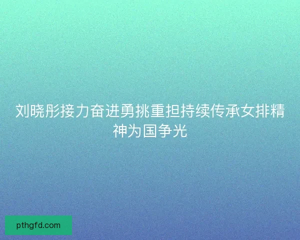 刘晓彤接力奋进勇挑重担持续传承女排精神为国争光