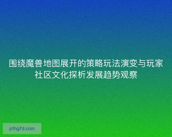 围绕魔兽地图展开的策略玩法演变与玩家社区文化探析发展趋势观察