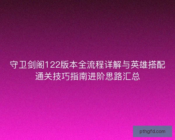 守卫剑阁122版本全流程详解与英雄搭配通关技巧指南进阶思路汇总
