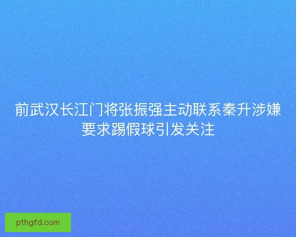 前武汉长江门将张振强主动联系秦升涉嫌要求踢假球引发关注 前武汉长江门将张振强主动联系秦升涉嫌要求踢假球引发关注