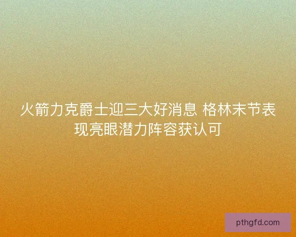 火箭力克爵士迎三大好消息 格林末节表现亮眼潜力阵容获认可