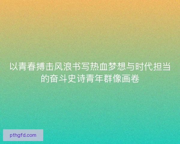 以青春搏击风浪书写热血梦想与时代担当的奋斗史诗青年群像画卷