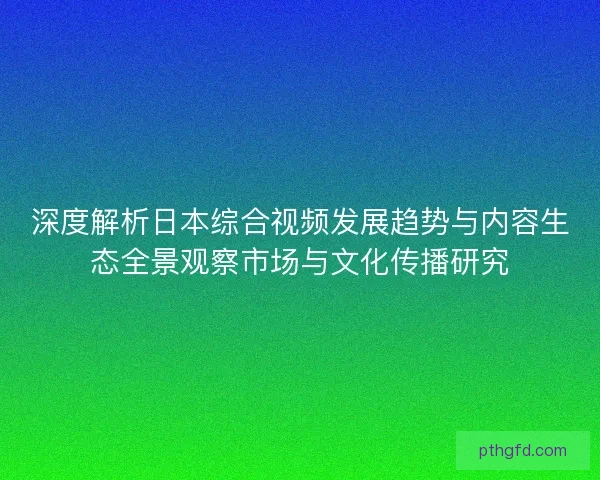 深度解析日本综合视频发展趋势与内容生态全景观察市场与文化传播研究 深度解析日本综合视频发展趋势与内容生态全景观察市场与文化传播研究