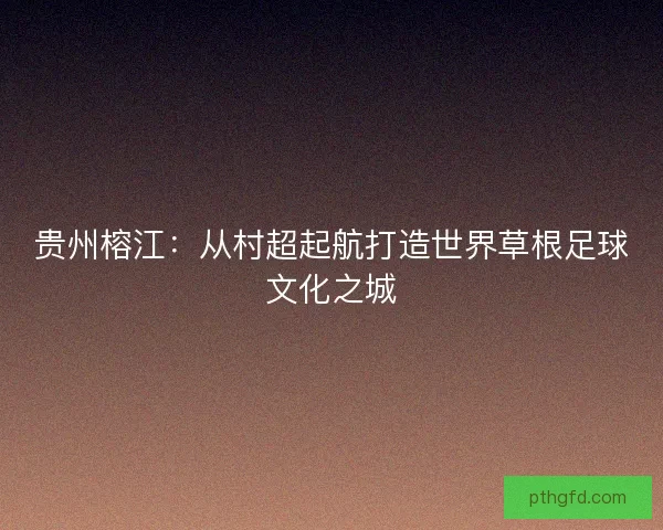 贵州榕江：从村超起航打造世界草根足球文化之城