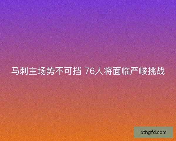 马刺主场势不可挡 76人将面临严峻挑战