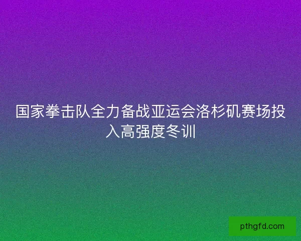 国家拳击队全力备战亚运会洛杉矶赛场投入高强度冬训 国家拳击队全力备战亚运会洛杉矶赛场投入高强度冬训