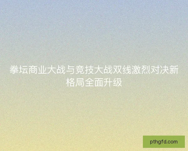 拳坛商业大战与竞技大战双线激烈对决新格局全面升级