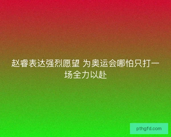 赵睿表达强烈愿望 为奥运会哪怕只打一场全力以赴