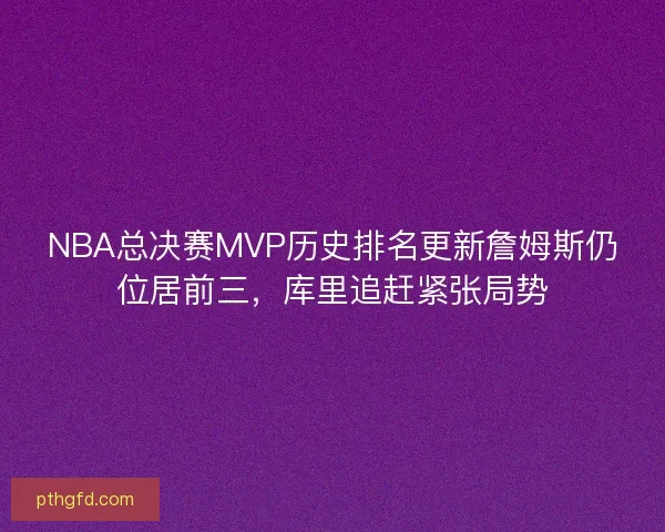 NBA总决赛MVP历史排名更新詹姆斯仍位居前三，库里追赶紧张局势