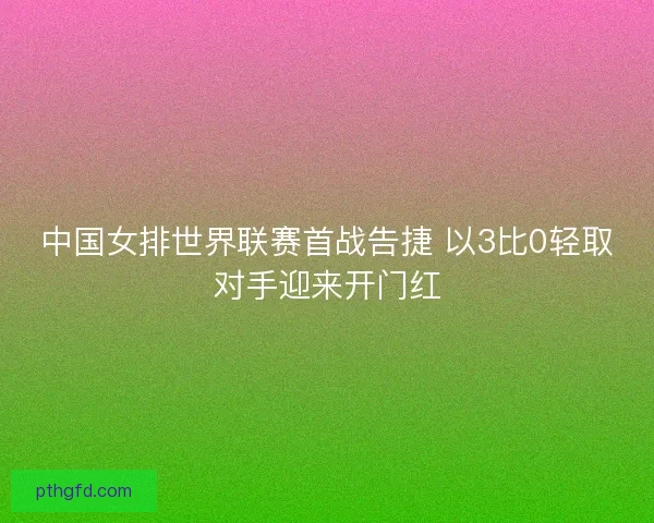 中国女排世界联赛首战告捷 以3比0轻取对手迎来开门红