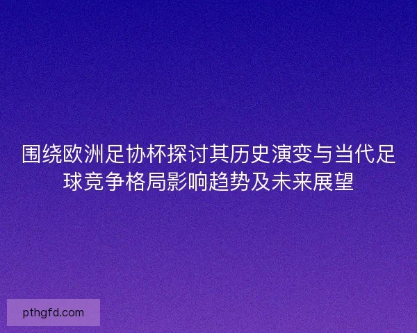 围绕欧洲足协杯探讨其历史演变与当代足球竞争格局影响趋势及未来展望
