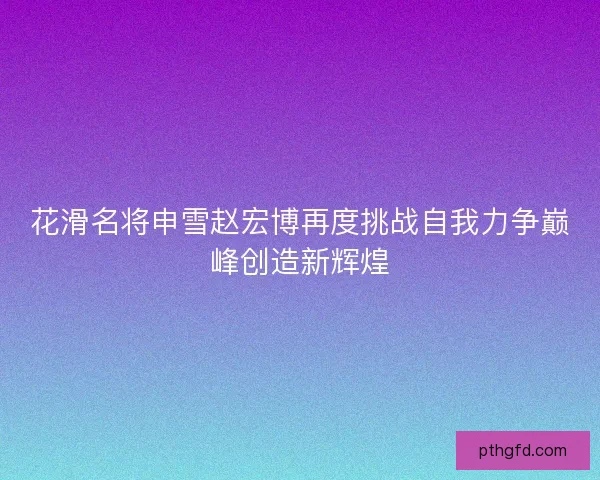花滑名将申雪赵宏博再度挑战自我力争巅峰创造新辉煌