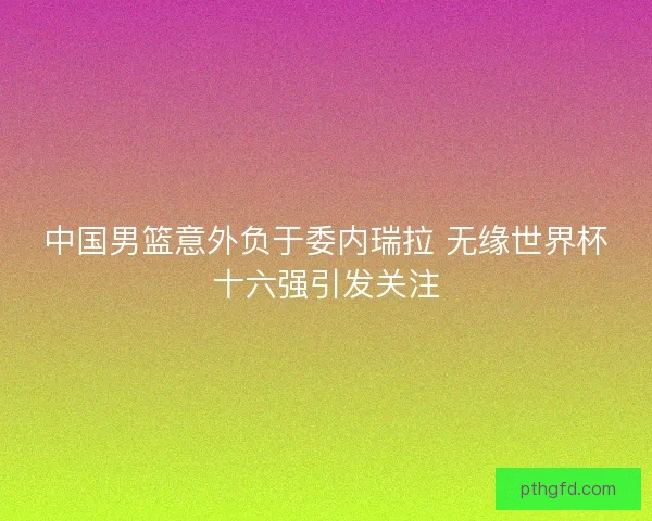 中国男篮意外负于委内瑞拉 无缘世界杯十六强引发关注 中国男篮意外负于委内瑞拉 无缘世界杯十六强引发关注