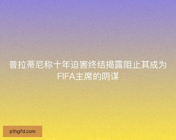 普拉蒂尼称十年迫害终结揭露阻止其成为FIFA主席的阴谋 普拉蒂尼称十年迫害终结揭露阻止其成为FIFA主席的阴谋