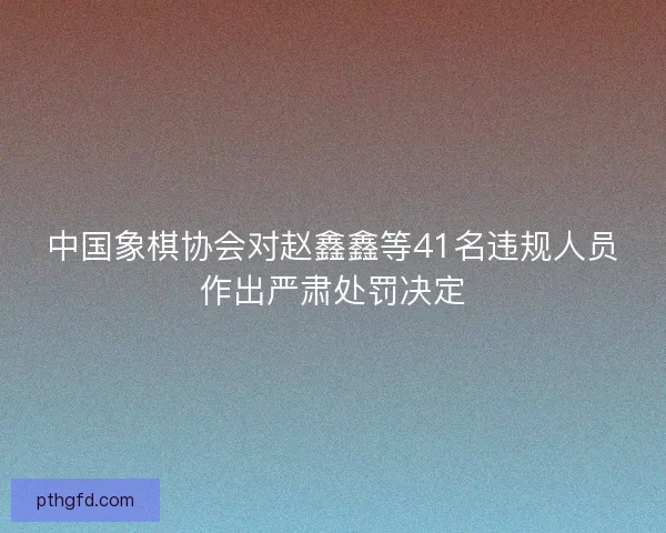 中国象棋协会对赵鑫鑫等41名违规人员作出严肃处罚决定