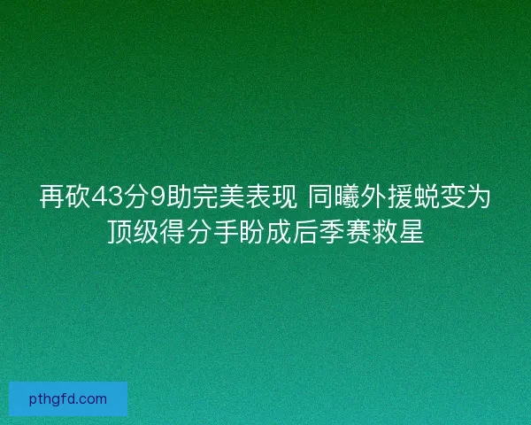 再砍43分9助完美表现 同曦外援蜕变为顶级得分手盼成后季赛救星