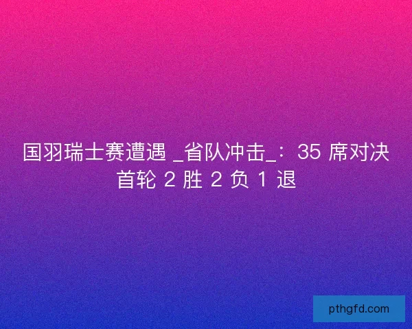 国羽瑞士赛遭遇 _省队冲击_：35 席对决首轮 2 胜 2 负 1 退