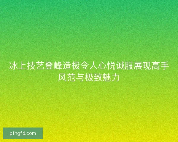 冰上技艺登峰造极令人心悦诚服展现高手风范与极致魅力
