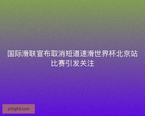 国际滑联宣布取消短道速滑世界杯北京站比赛引发关注
