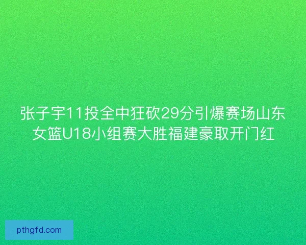 张子宇11投全中狂砍29分引爆赛场山东女篮U18小组赛大胜福建豪取开门红