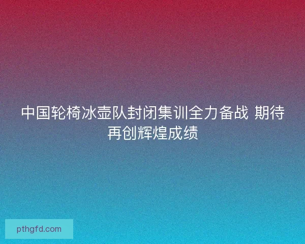 中国轮椅冰壶队封闭集训全力备战 期待再创辉煌成绩