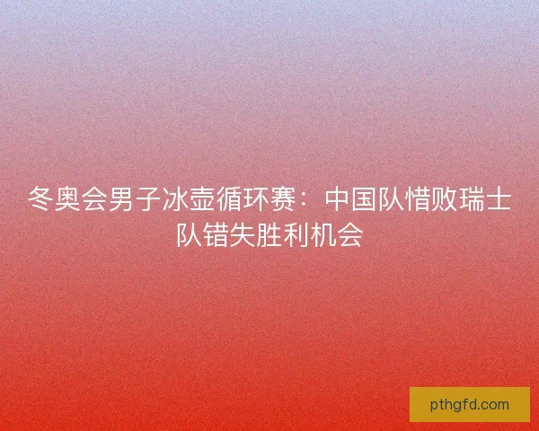 冬奥会男子冰壶循环赛：中国队惜败瑞士队错失胜利机会