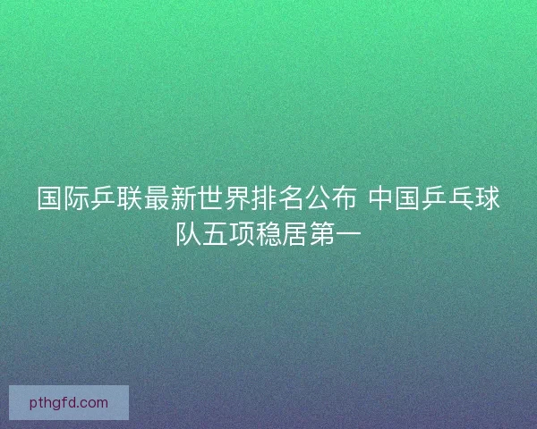 国际乒联最新世界排名公布 中国乒乓球队五项稳居第一