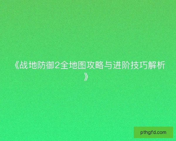 《战地防御2全地图攻略与进阶技巧解析》 《战地防御2全地图攻略与进阶技巧解析》