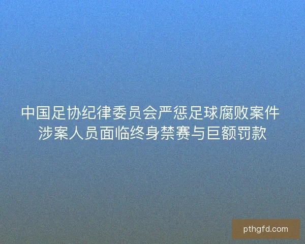 中国足协纪律委员会严惩足球腐败案件 涉案人员面临终身禁赛与巨额罚款 中国足协纪律委员会严惩足球腐败案件 涉案人员面临终身禁赛与巨额罚款