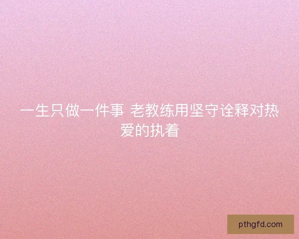 一生只做一件事 老教练用坚守诠释对热爱的执着 一生只做一件事 老教练用坚守诠释对热爱的执着