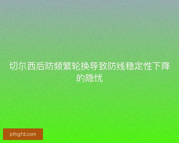 切尔西后防频繁轮换导致防线稳定性下降的隐忧